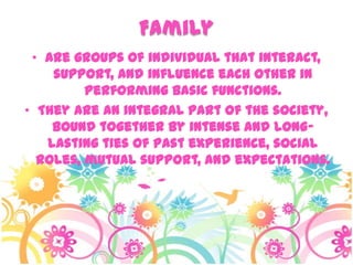 Family
• Are groups of individual that interact,
support, and influence each other in
performing basic functions.
• They are an integral part of the society,
bound together by intense and long-
lasting ties of past experience, social
roles, mutual support, and expectations.
 