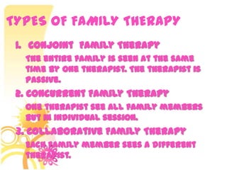 TYPES OF FAMILY THERAPY
1. Conjoint Family Therapy
The entire family is seen at the same
time by one therapist. The therapist is
passive.
2. Concurrent Family Therapy
One therapist see all family members
but in individual session.
3. Collaborative Family Therapy
Each family member sees a different
therapist.
 