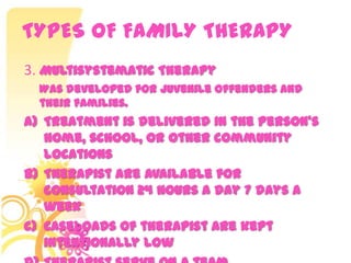 TYPES OF FAMILY THERAPY
3. Multisystematic Therapy
Was developed for juvenile offenders and
their families.
a) Treatment is delivered in the person’s
home, school, or other community
locations
b) Therapist are available for
consultation 24 hours a day 7 days a
week
c) Caseloads of therapist are kept
intentionally low
 