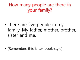 How many people are there in
your family?
• There are five people in my
family. My father, mother, brother,
sister and me.
• (Remember, this is textbook style)
 