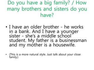 Do you have a big family? / How
many brothers and sisters do you
have?
• I have an older brother - he works
in a bank. And I have a younger
sister - she’s a middle school
student. My father is a businessman
and my mother is a housewife.
• (This is a more natural style. Just talk about your close
family.)
 