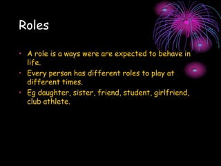 Roles
• A role is a ways were are expected to behave in
life.
• Every person has different roles to play at
different times.
• Eg daughter, sister, friend, student, girlfriend,
club athlete.
 