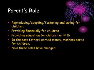 Parent’s Role
• Reproducing/adopting/fostering and caring for
children.
• Providing financially for children
• Providing education for children until 16
• In the past fathers earned money, mothers cared
for children.
• Now these roles have changed
 