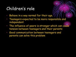 Children’s role
• Behave in a way normal for their age.
• Teenagers expected to be more responsible and
independent.
• The influence of peers is stronger which can cause
tension between teenagers and their parents
• Good communication between teenagers and
parents can solve this problem
 