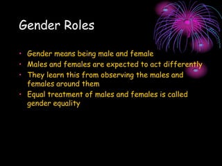 Gender Roles
• Gender means being male and female
• Males and females are expected to act differently
• They learn this from observing the males and
females around them
• Equal treatment of males and females is called
gender equality
 
