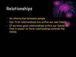 Relationships
• An interaction between people
• Our first relationships are within our own family
• If we have good relationships within our family we
find it easier to form relationships outside the
family
 