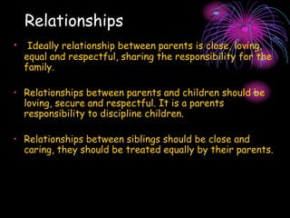 Relationships
• Ideally relationship between parents is close, loving,
equal and respectful, sharing the responsibility for the
family.
• Relationships between parents and children should be
loving, secure and respectful. It is a parents
responsibility to discipline children.
• Relationships between siblings should be close and
caring, they should be treated equally by their parents.
 