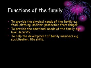 Functions of the family
• To provide the physical needs of the family e.g.
food, clothing, shelter, protection from danger.
• To provide the emotional needs of the family e.g.
love, security.
• To help the development of family members e.g.
socialisation, life skills.
 