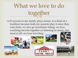 
 Everyone in my family plays tennis, it is kind of a
tradition because both my parents play it since they
were kids, we also go horseback riding, we love
watching movies together or listening to music, but
most of all, we love traveling.
What we love to do
together
 