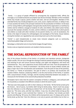 Family
Family: - is a group of people affiliated by consanguinity (by recognized birth), affinity (by
marriage), or co-residence/shared consumption (see Nurture kinship). Members of the immediate
family may include a spouse, parent, brother and sister, and son and daughter. Members of the
extended family may include grandparent, aunt, uncle, cousin, nephew and niece, or sibling-in-law.
In most societies the family is the principal institution for the socialization of children. As the basic
unit for raising children,anthropologists most generally classify family organization as matrifocal (a
mother and her children); conjugal (a husband, his wife, and children; also called nuclear family);
avuncular (for example a brother, his sister, and her children); or extended family in which parents
and children co-reside with other members of one parent's family. As a unit of socialization, the
family is the object of analysis for anthropologists and sociologists of the family. Sexual relations
among the members are regulated by rules concerning incest such as the incest taboo.
"Family" is used metaphorically to create more inclusive categories such as community,
nationhood, global village and humanism.
Genealogy is a field which aims to trace family lineages through history.
Family is also an important economic unit studied in family economics.
The social reproduction of the family
One of the primary functions of the family is to produce and reproduce persons, biologically
and/or socially. This can occur through the sharing of material substances (such as food); the giving
and receiving of care and nurture (nurture kinship); jural rights and obligations; and moral and
sentimental ties. Thus, one's experience of one's family shifts over time. From the perspective of
children, the family is a "family of orientation": the family serves to locate children socially and
plays a major role in their enculturation and socialization. From the point of view of the parent(s),
the family is a "family of procreation," the goal of which is to produce and enculturate and
socialize children. However, producing children is not the only function of the family; in societies
with a sexual division of labor, marriage, and the resulting relationship between two people, it is
necessary for the formation of an economically productive household.
Christopher Harris notes that the western conception of family is ambiguous, and confused with
the household, as revealed in the different contexts in which the word is used:
"We have seen that people can refer to their relatives as 'the family.' 'All the family turned up for
the funeral.... But of course, my brother didn't bring his family along - they're much too young.'
Here the reference is to the offspring (as distinct from 'all' the family). The neighbors were very
good, too. 'The Jones came, and their two children. It was nice, the whole family turning up like
that.' Here the usage is more restricted than 'relatives' or 'his relatives,' but includes just both
parents and offspring. 'Of course, the children will be leaving home soon. It's always sad to see the
family break up like that.' Here the reference is not only to parents and children but to their co-
 