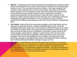  Women – Caribbean women find themselves accommodating to institutional ideas
which have locked them into certain roles that have worked to their disadvantage
relative to men. They are seen primarily as mothers – the major caregiver and
nurturer and the natural person to be the homemaker. Men seldom share this
burden equally. For the most parts women also work outside the home and then
come home to the second shift- domestic chores, taking care of children,
supervising schoolwork and becoming up to date with what is going on with
everyone. These institution ideas and how they play out in individuals homes are
responsible for gender socialization- how young girls and boys in families
understand the different roles played by men and women and learn to perpetuate
them.
 The Family- nuclear family has long been privileged as the ideal family and has
long been at odds with diverse, uniquely Caribbean family forms. Today the
institutional idea of the family are more accepting of different families, even within
the traditional nuclear family. This single-parent arrangement used to be frowned
upon and was thought of as the ‘breakdown’ of the family. Today it tends to be
more accepted, along with the ‘adoptive’ nuclear family. since the idea of the
nuclear family has now been expanded, other family forms seem to be more
accepted. Thus terms, like ‘illegitimate’ are no longer valid because the bias
favouring marriage is gradually being eroded in the institutional realm, showing
that institutional ideas and beliefs undergo change over time.
 Education - social institution of the family impacts on education in many ways.
Parental involvement is necessary for a child's academic success but parents of
the lower socio economic status are not really involved. The demand of the
working-class jobs, an inadequate academic foundation, and being intimidated by
the e attitudes of the teacher, it nevertheless remains true that family background
is an important factor in educational performance.
11
 