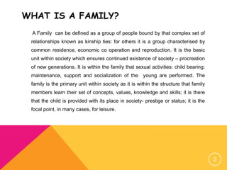 WHAT IS A FAMILY?
A Family can be defined as a group of people bound by that complex set of
relationships known as kinship ties: for others it is a group characterised by
common residence, economic co operation and reproduction. It is the basic
unit within society which ensures continued existence of society – procreation
of new generations. It is within the family that sexual activities: child bearing:
maintenance, support and socialization of the young are performed. The
family is the primary unit within society as it is within the structure that family
members learn their set of concepts, values, knowledge and skills; it is there
that the child is provided with its place in society- prestige or status; it is the
focal point, in many cases, for leisure.
2
 