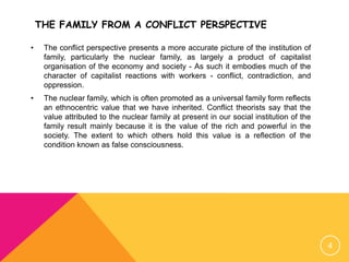 THE FAMILY FROM A CONFLICT PERSPECTIVE
• The conflict perspective presents a more accurate picture of the institution of
family, particularly the nuclear family, as largely a product of capitalist
organisation of the economy and society - As such it embodies much of the
character of capitalist reactions with workers - conflict, contradiction, and
oppression.
• The nuclear family, which is often promoted as a universal family form reflects
an ethnocentric value that we have inherited. Conflict theorists say that the
value attributed to the nuclear family at present in our social institution of the
family result mainly because it is the value of the rich and powerful in the
society. The extent to which others hold this value is a reflection of the
condition known as false consciousness.
4
 