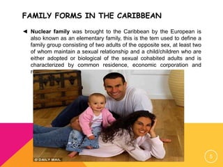 FAMILY FORMS IN THE CARIBBEAN
◄ Nuclear family was brought to the Caribbean by the European is
also known as an elementary family, this is the tem used to define a
family group consisting of two adults of the opposite sex, at least two
of whom maintain a sexual relationship and a child/children who are
either adopted or biological of the sexual cohabited adults and is
characterized by common residence, economic corporation and
reproduction.
5
 