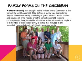 FAMILY FORMS IN THE CARIBBEAN
6
◄Extended family was brought by the Indians to the Caribbean in the
form of the joint household. This defines a family type that extends
beyond the nuclear family, consisting of grand parents, aunts, uncles,
and cousins all living nearby or in the same household. In some
circumstances, the extended family comes to live either with or in place
of a member of the nuclear family: a family that includes in one
household near relatives in addition to a nuclear family.
 