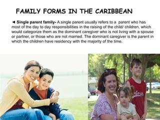 FAMILY FORMS IN THE CARIBBEAN
7
◄ Single parent family- A single parent usually refers to a parent who has
most of the day to day responsibilities in the raising of the child/ children, which
would categorize them as the dominant caregiver who is not living with a spouse
or partner, or those who are not married. The dominant caregiver is the parent in
which the children have residency with the majority of the time.
 