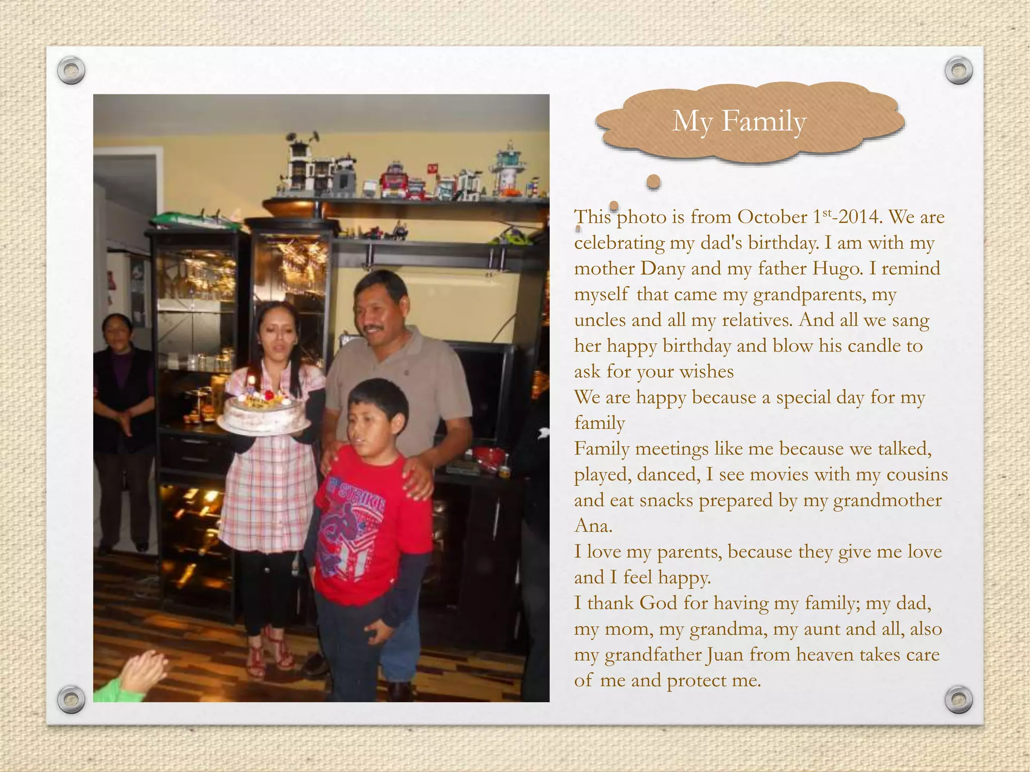 My Family
This photo is from October 1st-2014. We are
celebrating my dad's birthday. I am with my
mother Dany and my father Hugo. I remind
myself that came my grandparents, my
uncles and all my relatives. And all we sang
her happy birthday and blow his candle to
ask for your wishes
We are happy because a special day for my
family
Family meetings like me because we talked,
played, danced, I see movies with my cousins
and eat snacks prepared by my grandmother
Ana.
I love my parents, because they give me love
and I feel happy.
I thank God for having my family; my dad,
my mom, my grandma, my aunt and all, also
my grandfather Juan from heaven takes care
of me and protect me.