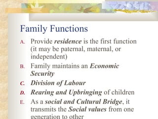 Family Functions
A. Provide residence is the first function
(it may be paternal, maternal, or
independent)
B. Family maintains an Economic
Security
C. Division of Labour
D. Rearing and Upbringing of children
E. As a social and Cultural Bridge, it
transmits the Social values from one
generation to other
 