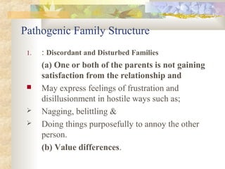 Pathogenic Family Structure
1. : Discordant and Disturbed Families
(a) One or both of the parents is not gaining
satisfaction from the relationship and
 May express feelings of frustration and
disillusionment in hostile ways such as;
 Nagging, belittling &
 Doing things purposefully to annoy the other
person.
(b) Value differences.
 