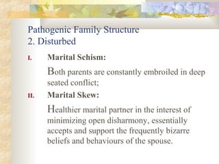 Pathogenic Family Structure
2. Disturbed
I. Marital Schism:
Both parents are constantly embroiled in deep
seated conflict;
II. Marital Skew:
Healthier marital partner in the interest of
minimizing open disharmony, essentially
accepts and support the frequently bizarre
beliefs and behaviours of the spouse.
 