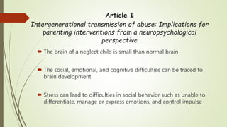 Article I
Intergenerational transmission of abuse: Implications for
parenting interventions from a neuropsychological
perspective
 The brain of a neglect child is small than normal brain
 The social, emotional, and cognitive difficulties can be traced to
brain development
 Stress can lead to difficulties in social behavior such as unable to
differentiate, manage or express emotions, and control impulse
 