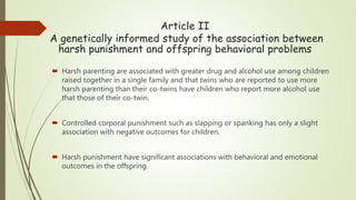 Article II
A genetically informed study of the association between
harsh punishment and offspring behavioral problems
 Harsh parenting are associated with greater drug and alcohol use among children
raised together in a single family and that twins who are reported to use more
harsh parenting than their co-twins have children who report more alcohol use
that those of their co-twin.
 Controlled corporal punishment such as slapping or spanking has only a slight
association with negative outcomes for children.
 Harsh punishment have significant associations with behavioral and emotional
outcomes in the offspring.
 