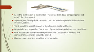  Keep the children out of the middle! – Never use them to as a messenger or bad
mouth the other parent.
 Separate your feelings from behavior- Don’t let emotions provoke inappropriate
decisions/actions.
 Think about the possible impact of the children/ child's well being.
 Be peaceful and respectful- To the best of your ability especially around the children.
 Give updates and communicate important issues- Educational, medical, and
recreational information should be shared.
 Have an open mind and be willing to compromise.
 