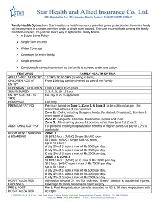IRDA Registration No : 129; Corporate Identity Number : U66010TN2005PLC056649
CORPORATE OFFICE: No.1, New Tank Street, Valluvar Kottam High Road, Nungambakkam, Chennai - 600034. Ph: 044-28288800
Help Line. 99946 12916, 93628 54443 E-mail.: dhanasekaran.p@starhealth.in
Family Health Optima from Star Health is a health insurance plan that gives protection for the entire family on the
payment of a single premium under a single sum insured. The sum insured floats among the family members insured.
It's just one more way to tighten the family bonds.
 A Super Saver Policy
 Single Sum Insured
 Wider Coverage
 Coverage for entire family
 Single premium
 Considerable saving in premium as the family is covered under one policy.
FEATURES FAMILY HEALTH OPTIMA
ADULTS AGE AT ENTRY 18 YRS TO 65 YRS (residing in India)
CHILDREN AGE AT ENTRY From 16th day can be covered as part of the Family
DEPENDANT CHILDREN From 16 days to 25 years
SUM INSURED 2, 3, 4, 5, 10, 15 Lacs
ENTRY AGE (61 - 65 YRS) Co Pay of 20 % applicable
RENEWALS Life long
PREMIUM RATING Premium based on Zone 1, Zone 2, & Zone 3 to be collected as per the residential
address of the customer.
Zone 1: (Delhi, Including Gurgeon, Noida, Faridabad, Ghaziabad), Bombay & entire state
of Gujarat.
Zone 2: Bangalore, Chennai, Coimbatore, Kerala and Pune.
Zone 3: All remaining places & Locations other than Zone 1 & Zone 2
ADDITIONAL CO- PAY For persons availing hospitalization benefits in Higher Zones Co-pay of 10% is applicable
ROOM RENT/ NURSING &
BOARDING
ZONE 1
SI 10/15 lacs : (A/B/C) Single Std A/C room
SI 5 lacs : (A/B/C) Single Std A/C room
Up to SI 4 lacs :
A city 2% of SI upto a max of Rs.5000 per day.
B city 1% of SI upto a max of Rs.3000 per day.
C city 1% of SI upto a max of Rs.2000 per day.
ZONE 2 & ZONE 3
SI 10/15 lacs : (A/B/C) up to max of Rs.10000 per day.
SI 5 lacs : (A/B/C) upto a max of Rs.7500/- per day.
Up to SI 4 lacs :
A city 2% of SI upto a max of Rs.5000 per day.
B city 1% of SI upto a max of Rs.3000 per day.
C city 1% of SI upto a max of Rs.2000 per day.
HOAPITALIZATION EXPENSES Admission beyond 24 hrs for sickness/ illness/ disease & accidental injuries. Coverage for
minor sickness to major surgery
PRE & POST
HOSPITALIZATION EXPENSES
Pre & Post Hospitalization benefits extended to 60 & 90 days respectively with no caps
THER CHARGES INCLUDED Nursing charges & doctor fees, lab test, scan, xray, drugs & medicines, operation theatre
charges, surgical instruments, cost of blood & oxygen, cost of pacemaker etc
AMBULANCE CHARGES Rs 750/- per hospitalization up to max of 1500/- per policy period
DAY CARE PROCEDURES 405 day care procedures covered
 