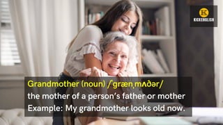 Grandmother (noun) /ˈɡrænˌmʌðər/
the mother of a person’s father or mother
Example: My grandmother looks old now.
 