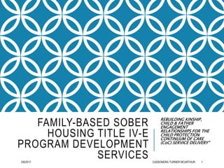 FAMILY-BASED SOBER
HOUSING TITLE IV-E
PROGRAM DEVELOPMENT
SERVICES
“
REBUILDING KINSHIP,
CHILD & FATHER
ENGAGEMENT
RELATIONSHIPS FOR THE
CHILD PROTECTION
CONTINUUM OF CARE
(CoC) SERVICE DELIVERY”
3/8/2017 CASSONDRA TURNER MCARTHUR 1
 