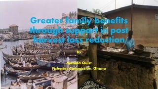 Greater family benefits
through support in post
harvest loss reduction
By
Matilda Quist
Fisheries Commission, Ghana
 