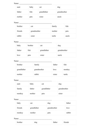 Name: ___________________________________
   aunt            baby                cat                           dog

   father          fish                grandfather                   grandmother

   mother          pets                sister                        uncle


Name: ___________________________________
   brother              cat                                family                fish

   friends              grandmother                        mother                pets

   rabbit               sister                             turtle                uncle


Name: ___________________________________
   baby          brother                cat                          dog

   father        fish                   grandfather                  grandmother

   love          pets                   sister                       uncle


Name: ___________________________________
   brother                    family                        father             fish

   grandfather                grandmother                   love               monkey

   mother                     rabbit                        sister             turtle


Name: ___________________________________
   aunt             baby                     cat                      dog

   family           father                   grandfather              grandmother

   monkey           mother                   pets                     sister


Name: ___________________________________
   baby             cat                             dog                            father

   friends          grandfather                     grandmother                    love

   monkey           mother                          pets                           rabbit


Name: ___________________________________
   brother                    dog                           father             friends
 
