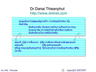 Dr.Danai Thieanphut http:// www.dntnet.com ดร .  ดนัย  เทียนพุฒ ข้อมูลนั้นนำไปสู่สมมติฐานที่ว่า การเกิดธุรกิจจริงๆ นั้น สิ่งสำคัญ อันดับแรกคือ ประสบการณ์ในงานที่เคยทำมาก่อน  รองลงมาคือ ความสนใจส่วนตัวหรืองานอดิเรก  อันดับที่สามโอกาสที่บังเกิดขึ้น  ขณะที่  (1)  การชี้แนะนำ  (2)  การศึกษาหรือเข้าหลักสูตรอบรม พร้อมทั้ง  (3)  ธุรกิจครอบครัว  ( พื้นฐานของผู้เริ่มต้นธุรกิจ )  มี่ส่วนช่วยในการก่อตั้งธุรกิจเพียง  6%  เท่านั้น C  copyright 2007DNT CONSULTANTS Co.,Ltd. 