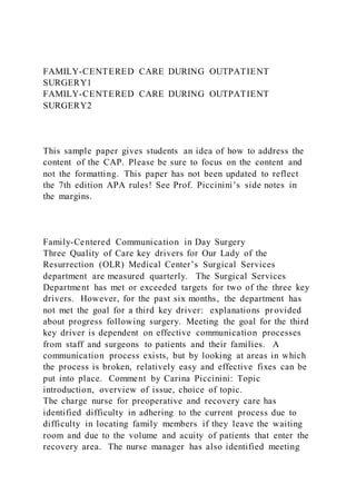 FAMILY-CENTERED CARE DURING OUTPATIENT
SURGERY1
FAMILY-CENTERED CARE DURING OUTPATIENT
SURGERY2
This sample paper gives students an idea of how to address the
content of the CAP. Please be sure to focus on the content and
not the formatting. This paper has not been updated to reflect
the 7th edition APA rules! See Prof. Piccinini’s side notes in
the margins.
Family-Centered Communication in Day Surgery
Three Quality of Care key drivers for Our Lady of the
Resurrection (OLR) Medical Center’s Surgical Services
department are measured quarterly. The Surgical Services
Department has met or exceeded targets for two of the three key
drivers. However, for the past six months, the department has
not met the goal for a third key driver: explanations pr ovided
about progress following surgery. Meeting the goal for the third
key driver is dependent on effective communication processes
from staff and surgeons to patients and their families. A
communication process exists, but by looking at areas in which
the process is broken, relatively easy and effective fixes can be
put into place. Comment by Carina Piccinini: Topic
introduction, overview of issue, choice of topic.
The charge nurse for preoperative and recovery care has
identified difficulty in adhering to the current process due to
difficulty in locating family members if they leave the waiting
room and due to the volume and acuity of patients that enter the
recovery area. The nurse manager has also identified meeting
 