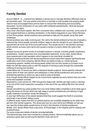 Family Dentist
Around 3000 B . C ., mankind has dabbled in dental care to manage dentistry difficulties they've
got stumbled upon. The very painful ache that is a member of oral cavaties and warping teeth
need to have encouraged these phones learn to reduce their distressing and excruciating
discomfort. So the introduction of very early Half inchdental practitionersIn . Must be because
the unpleasant signs.
Very much information explain, like from uncovered relics, artifacts and mummies, some sorts of
oral surgical treatment or dentistry prosthetics. In the historic Egyptians to your Greco-Romans
to first China people, dental practices have persisted to help you the people using their teeth
challenges.
Dental practices was really involving pain. No visit to the dental professional has lots of people a
welcome trip. Some people, primarily children, begin to see the vacation to your dental office
appointment as some sort of do-it-yourself torture. The simple sound in the dentist's exercise
sends shivers up every one's spine and causes a variety of a panic attack (for quite a few
while).
Despite having the growth of lots of controlled systems in dentist, including greater anesthetics,
anaesthetics, modern apparatus and uncomplicated treatments. In any case, dental offices
have experienced a bad reputation which happens to be most likely uncalled for.
Studying and being familiar with dental practitioners would make them appear significantly less
subtle plus much more intriguing. Dental offices are below to help us, mainly because
possessing superior, healthy and strong pearly white's but not only causes us to seem much
better but will also spare parts us with the anguish of owning to pass through the unbearable
suffering of owning oral cavaties.
Listed below are 10 issues you didn't understand dental surgeons. Some specifics indicate the
exams done on their own opinion and satisfaction in their dental practitioners and some are
entertaining specifics to assist you see a distinct area of dentists.
Even though dental offices happen to be uncommonly regarded as worry factors here are a few
points that establish normally:
Reported by a poll carried out 1997 through the Gallup poll, dentists got high marks in wanting
to bo one of the most trustworthy occupation in the usa of the usa setting fifth from the overall
ranking.
Dental consultants buy great grades from one more Gallup ballot completed a short while ago in
being the series on the job which has high stage in social competencies and delivery of high
quality treatment (remember fondly the lollipops?).
A very high 92Percent of the asked declared that they could suggest the theifs to everybody
previously in yet another Gallup survey.
A different study implies that 83% of yankee parents are incredibly delighted by the skills they
get from their dental surgeons. This study was over by Louis Harris and Affiliates so that you
can read the United states people frame of mind in the direction of dental practitioners.
&hellip. And, dental offices have a big score, 61Percentage, in the integrity poll for integrity and
trustworthiness.
For some enjoyment details of dental consultants&hellip.
The electrical easy chair was invented by a dental practice. Hhhmmmm&hellip allows you to
amazing a great deal concerning the Dentist's Chair will not it?




                                                                                              1/2
 
