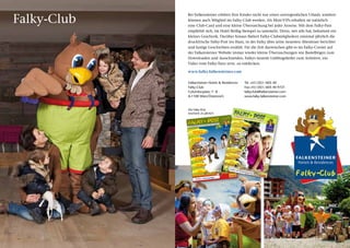 Falky-Club
                 Bei Falkensteiner erleben Ihre Kinder nicht nur einen unvergesslichen Urlaub, sondern
                 können auch Mitglied im Falky-Club werden. Als Mini-VIPs erhalten sie natürlich
                 eine Club-Card und eine kleine Überraschung bei jeder Anreise. Mit dem Falky-Pass
                 empfiehlt sich, im Hotel fleißig Stempel zu sammeln. Denn, wer alle hat, bekommt ein
                 kleines Geschenk. Darüber hinaus flattert Falky-Clubmitgliedern zweimal jährlich die
                 druckfrische Falky-Post ins Haus, in der Falky über seine neuesten Abenteuer berichtet
                 und lustige Geschichten erzählt. Für die Zeit dazwischen gibt es im Falky-Corner auf
                 der Falkensteiner Website immer wieder kleine Überraschungen wie Bastelbögen zum
                 Downloaden und Ausschneiden, Falkys neueste Lieblingslieder zum Anhören, ein
                 Video vom Falky-Tanz uvm. zu entdecken.

                 www.falky.falkensteiner.com

                  Falkensteiner Hotels & Residences                                                                                                                     Tel	 +43 / (0)1 / 605 40
                  Falky-Club                                                                                                                                            Fax	+43 / (0)1 / 605 40 9721
                  Columbusplatz 7– 8                                                                                                                                    falkyclub@falkensteiner.com
                  A-1100 Wien/Österreich                                                                                                                                www.falky.falkensteiner.com



                  Die Falky-Post
                  erscheint 2x jährlich
                                                                                                     Nr.1 8                                                                                 Frü hja
                                                           1
                                               14:45 Seite                                                                                                                                                         Nr .19
                          18_Layout
                                    1 07.05.12                                                                                                                                                        hr/ Som
             Falky-Post                                                                           inter 2011                                                                                                    mer 201
                                                                                      Herb st/W                                                                                                                         2



                                                                                                                                                             Falkys
                                                                                                                   steinre
                                                                                                                                                           iches
                                                                                                                                                                 Aben        teuer

                                                                                                                  Falky
                                                                                                                         übt sic
                                                                                                                    „Stein       h in
                                                 im                                                                        kunde“
                                     Willkommen
                                               land
                                     Falky-Alm
                                                                                                                                                                Ich fre
                                                                                                                                                             mich       ue
                                                                                                                                                                  auf dich
                                                                                                                                                                          !




                                            auf der
                                Mit Falky
                                          Sonnenalpe
                                Baustelle

                                                                 Ich freue
                                                               mich auf dich!


                                                                                                           Mit Fa
                                                                                                                  lky im
                                                                                                         stollen          Gold-
                                                                                                                 am Kat
                                                                                                                        schber
                                                                                                                               g


                                                                                                      Falky
                                                                                                           s steinig
                                                                                                         und Rä      er Ma
                                                                                                                tselspaß l-
                                                      auf
                                            Mit Falky
                                            den Almwiesen




                                                                                                                                                  Zupanc
                                                                                                            Falky




                                                                                                                                        Werbung -
                                                                                                                   s
                                                                                                          Kindercl
                                                                                                                   ub




                                                                                                                        Bild: © Kärnten
                                               Falkys Mal-
                                                            ß
                                              und Rätselspa


                                                                                                           Falky
                                                     Falkys                                                                                        auf En
                                                    Kinderclub
                                                                                                                                                          tdec          kungsr
                                                                                                                                                                                     eise


                                                                          vergnügen
                                             Falkys Alm
 