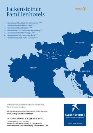 Falkensteiner                                                                  Family


  Familienhotels
1.	 Falkensteiner Hotel Lido Ehrenburgerhof FFFF
2.	 Falkensteiner Hotel Meran 2000 FFFF
3.	 Falkensteiner Hotel Cristallo FFFF
4.	 Falkensteiner Club Funimation Katschberg FFFF
5.	 Falkensteiner Hotel Sonnenalpe FFFF
6.	 Falkensteiner Club Funimation Borik FFFF
7.	 Falkensteiner Family Hotel Diadora FFFFS




                                                                           3/4

                                                               2   1
                                                                       5




                                                                                 7

                                                                                     6




   Falkensteiner Familienhotels finden Sie in Italien,
   Österreich und Kroatien.

   Alle Familienangebote bei Falkensteiner finden Sie unter:
   www.family.falkensteiner.com

   I N F O R M AT I O N   &   R ESE R V I E R U N G
   Columbusplatz 7– 8, A-1100 Wien
   Tel +43 / (0)1 / 605 40 20, Fax +43 / (0)1 / 605 40 97 20
   info@falkensteiner.com, www.family.falkensteiner.com
 