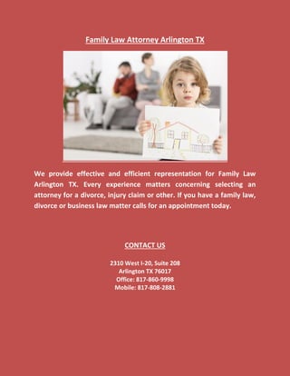 Family Law Attorney Arlington TX
We provide effective and efficient representation for Family Law
Arlington TX. Every experience matters concerning selecting an
attorney for a divorce, injury claim or other. If you have a family law,
divorce or business law matter calls for an appointment today.
CONTACT US
2310 West I-20, Suite 208
Arlington TX 76017
Office: 817-860-9998
Mobile: 817-808-2881
 
