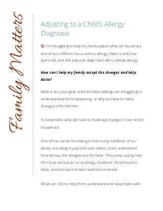 Adjusting to a Child's Allergy
Diagnosis
Q: I’m struggling to help my family adjust after we found out
one of our children has a serious allergy. Katie is only four
years old, and she was just diagnosed with a wheat allergy.
How can I help my family accept the changes and help
Katie?
Katie is our youngest, and her older siblings are struggling to
understand what is happening, or why we have to make
changes in the kitchen.
To keep Katie safe, we have to make big changes in our entire
household.
One of the issues I’m seeing is that many members of our
family, including my parents and sisters, don’t understand
how serious the allergies are for Katie. They keep saying how
it’s not as serious as a nut allergy. However, it’s serious for
Katie, and she has horrible reactions to wheat.
What can I do to help them understand and keep Katie safe
FamilyMatters
 