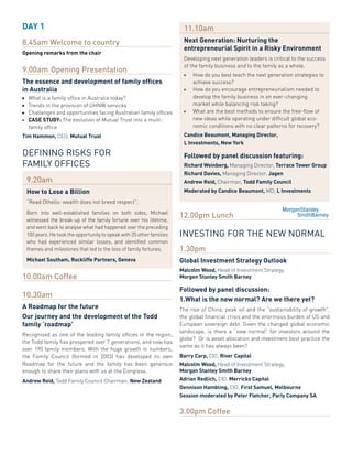 DAY 1                                                                         11.10am
8.45am Welcome to country                                                     Next Generation: Nurturing the
                                                                              entrepreneurial spirit in a Risky environment
Opening remarks from the chair
                                                                              Developing	next	generation	leaders	is	critical	to	the	success	
                                                                              of	the	family	business	and	to	the	family	as	a	whole.	
9.00am Opening Presentation                                                   ■   	   How	do	you	best	teach	the	next	generation	strategies	to		
The essence and development of family offices                                 	       achieve	success?	
in Australia                                                                  ■   	   How	do	you	encourage	entrepreneurialism	needed	to		
■	   What	is	a	family	office	in	Australia	today?                              	       d
                                                                                      	 evelop	the	family	business	in	an	ever-changing	
■	   Trends	in	the	provision	of	UHNW	services                                 	       market	while	balancing	risk	taking?	
■	   Challenges	and	opportunities	facing	Australian	family	offices            ■   	   What	are	the	best	methods	to	ensure	the	free-flow	of		
■	   CAse sTuDY:	The	evolution	of	Mutual	Trust	into	a	multi-                  	       new	ideas	while	operating	under	difficult	global	eco-
     family	office                                                            	       nomic	conditions	with	no	clear	patterns	for	recovery?
Tim Hammon, CEO,	Mutual Trust                                                 Candice Beaumont, Managing Director,
                                                                              L Investments, New York

DEFINING RISKS FOR                                                            Followed by panel discussion featuring:
FAMILY OFFICES                                                                Richard Weinberg, Managing	Director,	Terrace Tower Group
                                                                              Richard Davies, Managing	Director,	Jagen
     9.20am                                                                   Andrew Reid, Chairman,	Todd Family Council
     How to Lose a Billion                                                    Moderated by Candice Beaumont, MD,	L Investments

     “Read	Othello:	wealth	does	not	breed	respect”.	
     Born	 into	 well-established	 families	 on	 both	 sides,	 Michael	
     witnessed	the	 break-up	of	 the	 family	fortune	over	his	 lifetime,	
                                                                            12.00pm Lunch
     and	went	back	to	analyse	what	had	happened	over	the	preceding	
     100	years.	He	took	the	opportunity	to	speak	with	35	other	families	    INVESTING FOR THE NEW NORMAL
     who	 had	 experienced	 similar	 losses,	 and	 identified	 common	
     themes	and	milestones	that	led	to	the	loss	of	family	fortunes.         1.30pm
     Michael southam, Rockliffe Partners, Geneva                            Global Investment strategy Outlook
                                                                            Malcolm Wood, Head	of	Investment	Strategy,	
10.00am Coffee                                                              Morgen stanley smith Barney

                                                                            Followed by panel discussion:
10.30am
                                                                            1.What is the new normal? Are we there yet?
A Roadmap for the future                                                    The	 rise	 of	 China,	 peak	 oil	 and	 the	 “sustainability	 of	 growth”,	
Our journey and the development of the Todd                                 the	global	financial	crisis	and	the	enormous	burden	of	US	and	
family ‘roadmap’                                                            European	sovereign	debt.	Given	the	changed	global	economic	
                                                                            landscape,	 is	 there	 a	 “new	 normal”	 for	 investors	 around	 the	
Recognised	 as	 one	 of	 the	 leading	 family	 offices	 in	 the	 region,	
                                                                            globe?		Or	is	asset	allocation	and	investment	best	practice	the	
the	Todd	family	has	prospered	over	7	generations,	and	now	has	
                                                                            same	as	it	has	always	been?	
over	 190	 family	 members.	 With	 the	 huge	 growth	 in	 numbers,	
the	 Family	 Council	 (formed	 in	 2003)	 has	 developed	 its	 own	         Barry Carp, CIO,	River Capital
Roadmap	 for	 the	 future	 and	 the	 family	 has	 been	 generous	           Malcolm Wood, Head	of	Investment	Strategy,	
enough	to	share	their	plans	with	us	at	the	Congress.                        Morgan stanley smith Barney
Andrew Reid, Todd	Family	Council	Chairman,	New Zealand                      Adrian Redlich, CIO,	Merricks Capital
                                                                            Dennison Hambling, CIO,	First samuel, Melbourne
                                                                            session moderated by Peter Fletcher, Parly Company sA


                                                                            3.00pm Coffee
 