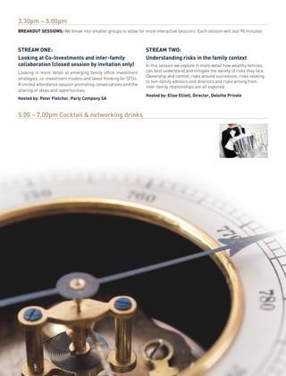 3.30pm – 5.00pm
Breakout sessions: We break into smaller groups to allow for more interactive sessions. Each session will last 90 minutes.



stream one:                                                      stream two:
Looking at Co-investments and inter-family                       understanding risks in the family context
collaboration (closed session by invitation only)                In this session we explore in more detail how wealthy families
Looking in more detail at emerging family office investment      can best understand and mitigate the variety of risks they face.
                                                                 Ownership and control, risks around succession, risks relating
strategies, co-investment models and latest thinking for SFOs.
                                                                 to non-family advisors and directors and risks arising from
A limited attendance session promoting conversations and the
                                                                 inter-family relationships are all explored.
sharing of ideas and opportunities.
                                                                 Hosted by: elise elliott, Director, Deloitte Private
Hosted by: Peter Fletcher, Parly Company sa


5.00 – 7.00pm Cocktail & networking drinks
 