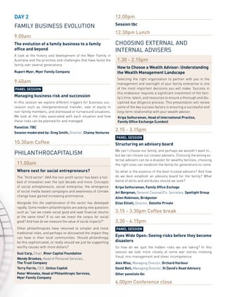 DAY 2                                                             12.00pm
                                                                  Session tbc
family business evolution
                                                                  12.30pm Lunch
9.00am
The evolution of a family business to a family                    choosinG eXternal anD
office and beyond                                                 internal aDvisers
A look at the history and development of the Myer Family in
Australia and the priorities and challenges that have faced the    1.30 - 2.15pm
family over several generations.
                                                                   How to Choose a Wealth Advisor: Understanding
Rupert Myer, Myer Family Company                                   the Wealth Management landscape
                                                                   Selecting the right organisation to partner with you in the
9.40am                                                             management and oversight of your family enterprise is one
PAnel SeSSion                                                      of the most important decisions you will make. Success in
                                                                   this endeavour requires a significant investment of the fam-
Managing business risk and succession                              ily’s time, talent, and resources to ensure a thorough and dis-
In this session we explore different triggers for business suc-    ciplined due diligence process. This presentation will review
cession such as intergenerational transfer, sale of equity to      some of the key success factors in ensuring a successful and
non-family members, and distressed or turnaround situations.       long-term relationship with your wealth advisor.
We look at the risks associated with each situation and how        Kripa Sethuraman, Head of international Practice,
these risks can be planned for and managed.                        Family office exchange (london)
Panellist: TBC
Session moderated by: Greg Smith, Director, Champ Ventures
                                                                  2.15 - 3.15pm
                                                                  PAnel SeSSion
10.30am Coffee                                                    Structuring an advisory board
                                                                  We can’t choose our family, and perhaps we wouldn’t want to…
philanthrocapitalism                                              but we can choose our closest advisers. Choosing the wrong ex-
                                                                  ternal advisers can be a disaster for wealthy families; choosing
 11.00am                                                          the right ones can establish the family for generations to come.
 Where next for social entrepreneurs?                             So what is the essence of the best-trusted advisers? And how
 The “third sector” AKA the non-profit sector has been a hot-     do we best establish an advisory board for the family? What
 bed of innovation over the last decade and more. Concepts        blend of skills and attributes should we seek?
 of social entrepreneurs, social enterprise, the emergence        Kripa Sethuraman, Family office exchage
 of social media based campaigns and awareness of climate         Ari Bergman, General Counsel/Co. Secretary, Spotlight Group
 change have gained increasing prominence.
                                                                  Allen Robinson, Bridgestar
 Alongside this the sophistication of the sector has developed    elise elliott, Director, Deloitte Private
 rapidly. Some modern philanthropists are asking new questions
 such as "can we create social good and seek financial returns    3.15 - 3.30pm Coffee break
 at the same time? If so can we invest the corpus for social
 good? And how do we measure the value of social impacts?"        3.30 - 4.15pm
 Other philanthropists have returned to simpler and more          PAnel SeSSion
 traditional roles, and perhaps re-discovered the impact they
 can have in their local communities. Should philanthropy
                                                                  eyes Wide open: Seeing risks before they become
 be this sophisticated, or really should we just be supporting    disasters
 worthy causes with more dollars?                                 So how do we spot the hidden risks we are taking? In this
 Suzi Carp, Chair, River Capital Foundation                       session we look more closely at some war stories involving
                                                                  fraud, mis-management and sheer incompetence.
 Wendy Brookes, Head of Personal Services,
 The Trust Company                                                Alex Wise, Managing Director, orchard Harbour
 Terry Farris, CEO, Unitus Capital                                David Bell, Managing Director, St David’s Road Advisory
 Peter Winneke, Head of Philanthropic Services,                   other panelists tbc
 Myer Family Company
                                                                  4.00pm Conference close
 