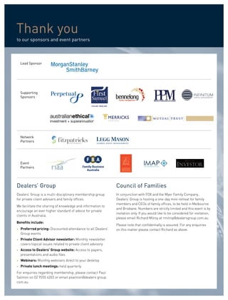 Thank you
to our sponsors and event partners



    Lead Sponsor




    Supporting
    Sponsors




    Network
    Partners




    Event
    Partners




Dealers’ Group                                                  Council of Families
Dealers’ Group is a multi-disciplinary membership group         In conjunction with FOX and the Myer Family Company,
for private client advisers and family offices.                 Dealers’ Group is hosting a one-day mini-retreat for family
                                                                members and CEOs of family offices, to be held in Melbourne
We facilitate the sharing of knowledge and information to
                                                                and Brisbane. Numbers are strictly limited and this event is by
encourage an ever higher standard of advice for private
                                                                invitation only. If you would like to be considered for invitation,
clients in Australia.
                                                                please email Richard Milroy at rmilroy@dealersgroup.com.au
Benefits include:
                                                                Please note that confidentially is assured. For any enquiries
•   Preferred pricing: Discounted attendance to all Dealers’    on this matter please contact Richard as above.
    Group events
•   Private Client Advisor newsletter: Monthly newsletter
    covers topical issues related to private client advisory.
•   Access to Dealers’ Group website: Access to papers,
    presentations and audio files
•   Webinars: Monthly webinars direct to your desktop
•   Private lunch meetings: held quarterly
For enquiries regarding membership, please contact Paul
Salmon on 02 9555 4203 or email psalmon@dealers group.
com.au.
 