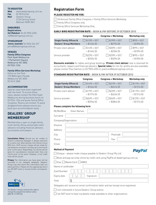 to	RegisteR
Web		      www.dealersgroup.com.au
                                                       R
                                                       	 egistration	Form
Fax	       02 9810 6746                                please	RegisteR	me	FoR:
mail	      Dealers’ Group
           212A Darling Street                               3rd Annual Family Office Congress + Family Office Services Workshop
           Balmain NSW 2041                                  Family Office Congress only
                                                             Family Office Services Workshop Only
enquiRies
Registrations
                                                       eaRlY	BiRD	RegistRation	Rate	– BOOK & PAY BEFORE 29 OCTOBER 2010
Zaf	makdum Tel 02 9555 4203
zaf@dealersgroup.com.au                                	        	 	                    Congress	         Congress	+	Workshop	         Workshop	only

sponsoRship                                                Single Family Offices &        $1295 + GST            $1995 + GST             $995 + GST
Jenna	Jaaniste Tel 0404 344 347                            Dealers' Group Members         = $1424.50             = $2194.50              = $1094.50
jenna@dealersgroup.com.au
                                                       Private client adviser             $1495 + GST            $2095 + GST             $995 + GST
Venues                                                                                    = $1644.50             = $2304.50              = $1094.50
Family	office	Congress                                 Service provider                   $2295 + GST            $2995 + GST             $995 + GST
Park Hyatt Melbourne
                                                                                          = $2524.50             = $3294.50              = $1094.50
1 Parliament Square
Melbourne VIC 3002                                     Discounts	available for tables and group bookings. private	client	adviser	rate is reserved for
03 9224 1234                                           accountants, lawyers and financial advisers. special	rates:	for not-for-profits are also available,
                                                       please contact Paul Salmon on 02 9555 4203 or psalmon@dealersgroup.com.au
Family	office	services	Workshop
Hilton on the Park
                                                       stanDaRD	RegistRation	Rate	– BOOK & PAY AFTER 29 OCTOBER 2010
192 Wellington Parade
Melbourne VIC 3002                                     	        	 	                    Congress	         Congress	+	Workshop	         Workshop	only
03 9419 2000
                                                           Single Family Offices &        $1495 + GST            $2195 + GST             $1195 + GST
aCCommoDation                                              Dealers' Group Members         = $1644.50             = $2414.50              = $1314.50
Special rates have been organised
                                                       Private client adviser             $1795 + GST            $2395 + GST             $1195 + GST
with the hotel. To access these
rates, please contact the Park Hyatt                                                      = $1974.50             = $2634.50              = $1314.50
Melbourne during business hours on                     Service provider                   $2695 + GST            $3495 + GST             $1295 + GST
03 9224 1234 and quote Family Office
                                                                                          = $2964.50             = $3844.50              = $1314.50
Congress. Rooms are limited. To avoid
disappointment please ensure you                       please	complete	the	following	form
book your accommodation early.
                                                       Mr/Ms/Miss         Given Names
DealeRs’	gRoup		
                                                       Surname
memBeRship
                                                       Company/Organisation
Membership is open to single family,
multi-family offices and private client                Position
advisers including financial advisers,
accountants and lawyers.                               Address

                                                       City                                                        Postcode
Cancellation	 policy	 Should you be unable to
                                                       Phone                                                       Fax
attend a substitute delegate is always welcome
at no extra cost. Alternatively a full refund, minus
50% (incl. GST) service charge will be made for
                                                       Email
cancellations received in writing up to one month
prior to the event. Regrettably, no refund will be     method	of	payment
given for cancellations received later than one
month prior to the event. However, a full credit             Cheque – please make cheque payable to Dealers’ Group Pty Ltd
note will be issued.
                                                             Book and pay securely online by credit card using PayPal at dealersgroup.com.au
privacy	 The information you have given will be
recorded in our delegate database. Dealers’                  Visa     MasterCard     AMEX
Group may also share this information with our
event partners. Please tick the appropriate box if     Name of cardholder
you DO NOT wish to receive further correspond-
ence.                                                  Card Number

                                                       Expiry date              /           Signature

                                                       Total              $
                                                       Delegates will receive an email confirmation letter and tax receipt once registered.
The Dealers’ Groups reserves the right to                    I am interested in future Dealers’ Group events
change the programme without notice.
ABN 78 117 870 943                                           I do NOT wish to have my details made available to other organisations
 