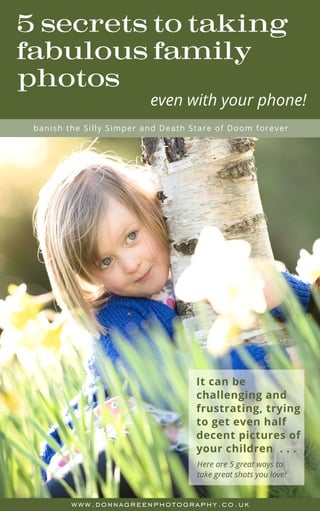 www.donnagreenphotography.co.uk
5 secrets to taking
fabulous family
photos
Here are 5 great ways to
take great shots you love!
It can be
challenging and
frustrating, trying
to get even half
decent pictures of
your children  . . .
banish the Silly Simper and Death Stare of Doom forever
even with your phone!
 