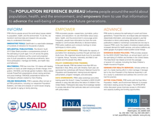 The POPULATION REFERENCE BUREAU informs people around the world about
population, health, and the environment, and empowers them to use that information
to advance the well-being of current and future generations.

INFORM

EMPOWER

ADVANCE

PRB informs people around the world about issues related
to population, health, and the environment. To do this, we
transform technical data and research into accurate,
easy-to-understand information.

PRB empowers people—researchers, journalists, policymakers, and educators—to use information about population, health, and the environment to encourage action.
Frequently, people have information but lack the tools
needed to communicate effectively to decisionmakers.
PRB builds coalitions and conducts trainings to share
techniques to inform policy.

PRB works to advance the well-being of current and future
generations. Toward that end, we analyze data and research,
disseminate information, and empower people to use that
information to inform policymaking. While the numbers of
publications created or workshops conducted are one way to
measure PRB’s work, the creation of evidence-based policies,
increased demand for health services, and active coalitions are
better gauges of progress toward positive social change.

INNOVATIVE TOOLS. DataFinder is a searchable database
of hundreds of indicators for thousands of places.
INFLUENTIAL PUBLICATIONS. The World’s Youth
2013 Data Sheet provides a comprehensive portrait of
the well-being of youth ages 10 to 24 across the globe,
including such indicators as the current and projected
size of youth populations, educational enrollments, labor
force participation, marriage and fertility, and health risks
and behaviors.
MULTIMEDIA. PRB has more than 150 videos with leading
experts on topics as wide-ranging as climate change, immigration, HIV/AIDS, and female genital mutilation. Many videos
include PowerPoint presentations shown during seminars
and press briefings. ENGAGE presentations feature the
Trendalyzer software created by Hans Rosling.
ONLINE RESOURCES. PRB’s website offers full text of
all PRB publications, including our respected Population
Bulletins, and data and analysis on world issues ranging
from gender to aging to family planning.

JOURNALIST NETWORKS. PRB builds the capacity of
journalists from developing countries through seminars and
study tours. We organized several study tours for journalists
in Uganda, Kenya, Tanzania, Indonesia, and Mali to visit
projects and the people they affect.
POLICY COMMUNICATION TRAINING.
In the past decade, PRB has trained more than 800 professionals in Asia, Africa, and Latin America. Each year, we
sponsored two workshops with Kenya’s National Council for
Population and Development, training local and regional
policymakers, program managers, and advocates.
DATA WORKSHOPS. PRB’s data workshops and online
training assist the Annie E. Casey Foundation’s KIDS COUNT
network in using vital data about the status of children in the
United States. Participants take away the knowledge needed
to access data about their particular state and communicate
with policymakers.

EVIDENCE-BASED POLICIES. PRB provides analysis
for the KIDS COUNT Data Book, an annual report card on
the well-being of children and families in the United States.
The Data Book has helped promote the passage
of several U.S. policies, including the State Children’s
Health Insurance Program.
DEMAND FOR HEALTH SERVICES. Articles written as
part of a media training effort in child marriage in Senegal
led to the Vice President of the National Assembly’s call
for a study to understand and address this common and
harmful practice.
ACTIVE COALITIONS. PRB works with the East Africa
Population, Health, and Environment Network to increase
information sharing across the region. The AFRICAPHE
online discussion group improves access to information
and capacity-building and funding opportunities.

1875 Connecticut Ave., NW,
Washington, DC 20009 USA
tel. 202-483-1100 | fax 202-328-3937 |
e-mail: popref@prb.org | website: www.prb.org

 