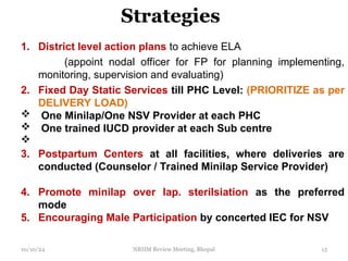 Strategies
1. District level action plans to achieve ELA
(appoint nodal officer for FP for planning implementing,
monitoring, supervision and evaluating)
2. Fixed Day Static Services till PHC Level: (PRIORITIZE as per
DELIVERY LOAD)
 One Minilap/One NSV Provider at each PHC
 One trained IUCD provider at each Sub centre

3. Postpartum Centers at all facilities, where deliveries are
conducted (Counselor / Trained Minilap Service Provider)
4. Promote minilap over lap. sterilsiation as the preferred
mode
5. Encouraging Male Participation by concerted IEC for NSV
10/10/24 NRHM Review Meeting, Bhopal 13
 
