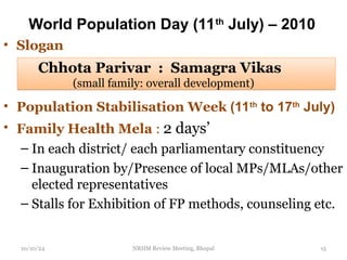 World Population Day (11th
July) – 2010
• Slogan
• Population Stabilisation Week (11th
to 17th
July)
• Family Health Mela : 2 days’
– In each district/ each parliamentary constituency
– Inauguration by/Presence of local MPs/MLAs/other
elected representatives
– Stalls for Exhibition of FP methods, counseling etc.
10/10/24 NRHM Review Meeting, Bhopal 15
Chhota Parivar : Samagra Vikas
(small family: overall development)
 