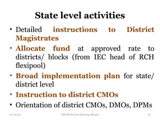 State level activities
• Detailed instructions to District
Magistrates
• Allocate fund at approved rate to
districts/ blocks (from IEC head of RCH
flexipool)
• Broad implementation plan for state/
district level
• Instruction to district CMOs
• Orientation of district CMOs, DMOs, DPMs
10/10/24 NRHM Review Meeting, Bhopal 16
 