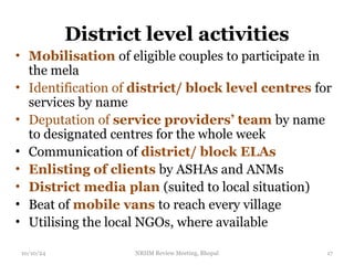 District level activities
• Mobilisation of eligible couples to participate in
the mela
• Identification of district/ block level centres for
services by name
• Deputation of service providers’ team by name
to designated centres for the whole week
• Communication of district/ block ELAs
• Enlisting of clients by ASHAs and ANMs
• District media plan (suited to local situation)
• Beat of mobile vans to reach every village
• Utilising the local NGOs, where available
10/10/24 NRHM Review Meeting, Bhopal 17
 
